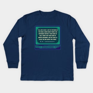 H.P. Lovecraft quote: “All life is only a set of pictures in the brain, among which there is no difference betwixt those born of real things and those born of inward dreamings, and no cause to value the one above the other.” Kids Long Sleeve T-Shirt